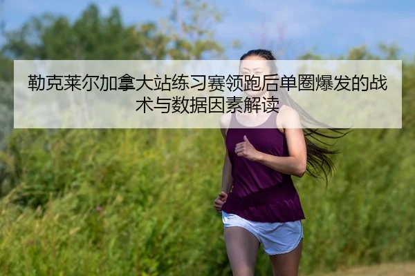 勒克莱尔加拿大站练习赛领跑后单圈爆发的战术与数据因素解读
