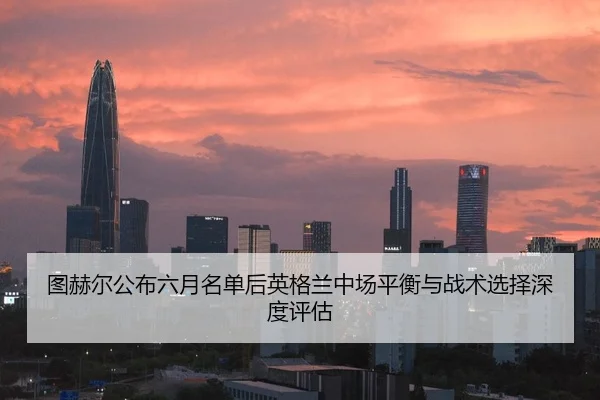 图赫尔公布六月名单后英格兰中场平衡与战术选择深度评估
