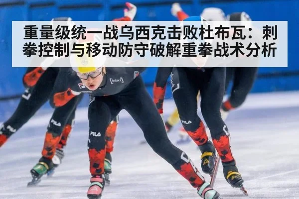重量级统一战乌西克击败杜布瓦：刺拳控制与移动防守破解重拳战术分析