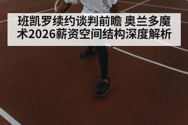 班凯罗续约谈判前瞻 奥兰多魔术2026薪资空间结构深度解析